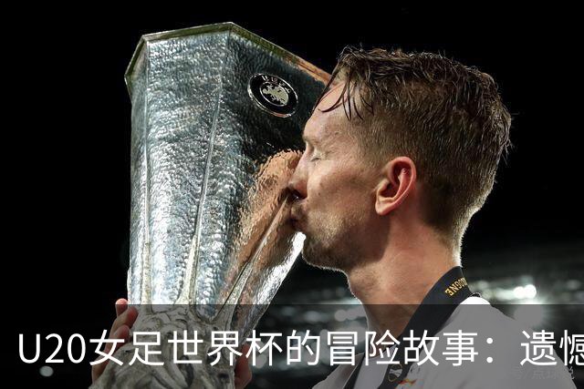 U20女足世界杯的冒险故事：遗憾与惊喜交织